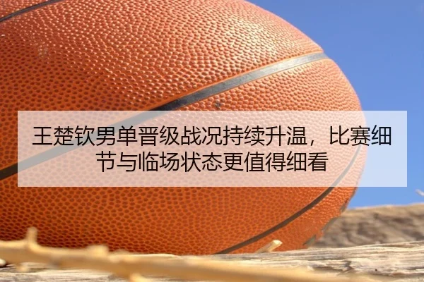 王楚钦男单晋级战况持续升温，比赛细节与临场状态更值得细看